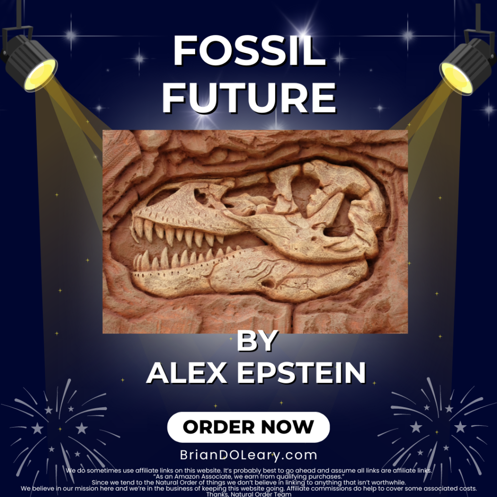 Fossil Future by Alex Epstein BrianDOLeary.com We do sometimes use affiliate links on this website. It’s probably best to go ahead and assume all links are affiliate links. “As an Amazon Associate, we earn from qualifying purchases.” Since we tend to the Natural Order of things we don’t believe in linking to anything that isn’t worthwhile. We believe in our mission here and we’re in the business of keeping this website going. Affiliate commissions do help to cover some associated costs. Thanks, Natural Order Team