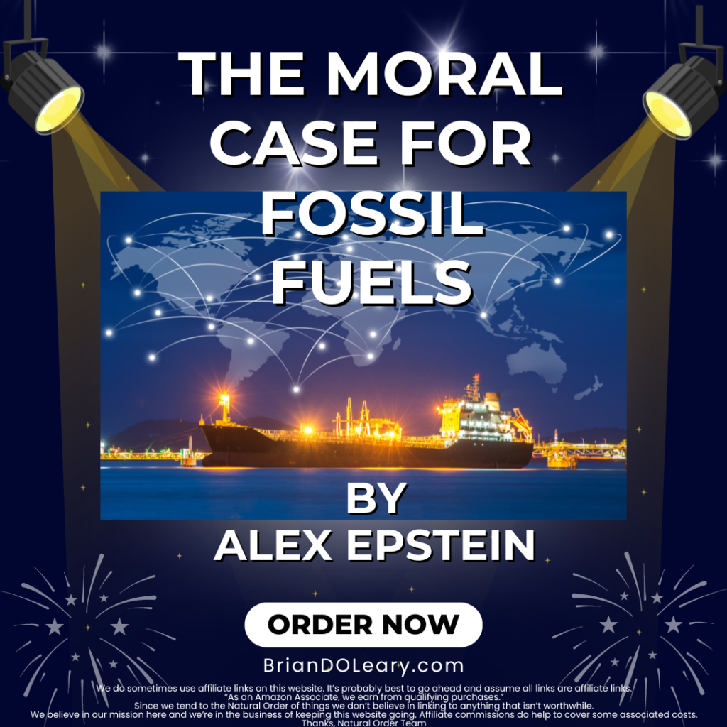 The Moral Case for Fossil Fuels by Alex Epstein BrianDOLeary.com We do sometimes use affiliate links on this website. It’s probably best to go ahead and assume all links are affiliate links. “As an Amazon Associate, we earn from qualifying purchases.” Since we tend to the Natural Order of things we don’t believe in linking to anything that isn’t worthwhile. We believe in our mission here and we’re in the business of keeping this website going. Affiliate commissions do help to cover some associated costs. Thanks, Natural Order Team